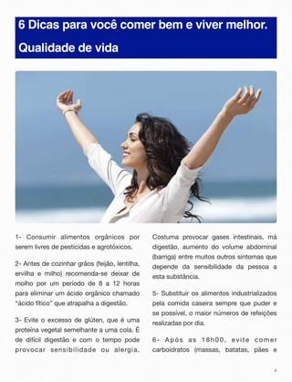 6 Dicas para você comer bem e viver melhor.
Qualidade de vida
1- Consumir alimentos orgânicos por
serem livres de pesticidas e agrotóxicos.
2- Antes de cozinhar grãos (feijão, lentilha,
ervilha e milho) recomenda-se deixar de
molho por um período de 8 a 12 horas
para eliminar um ácido orgânico chamado
“ácido fítico” que atrapalha a digestão.
3- Evite o excesso de glúten, que é uma
proteína vegetal semelhante a uma cola. É
de difícil digestão e com o tempo pode
provocar sensibilidade ou alergia.
Costuma provocar gases intestinais, má
digestão, aumento do volume abdominal
(barriga) entre muitos outros sintomas que
depende da sensibilidade da pessoa a
esta substância.
5- Substituir os alimentos industrializados
pela comida caseira sempre que puder e
se possível, o maior números de refeições
realizadas por dia.
6- Após as 18h00, evite comer
carboidratos (massas, batatas, pães e
4
 