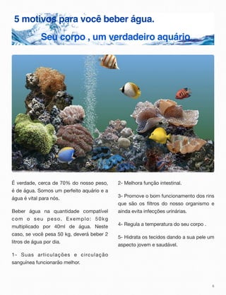 5 motivos para você beber água.
Seu corpo , um verdadeiro aquário
É verdade, cerca de 70% do nosso peso,
é de água. Somos um perfeito aquário e a
água é vital para nós.
Beber água na quantidade compatível
com o seu peso. Exemplo: 50kg
multiplicado por 40ml de água. Neste
caso, se você pesa 50 kg, deverá beber 2
litros de água por dia.
1- Suas articulações e circulação
sanguínea funcionarão melhor.
2- Melhora função intestinal.
3- Promove o bom funcionamento dos rins
que são os filtros do nosso organismo e
ainda evita infecções urinárias.
4- Regula a temperatura do seu corpo .
5- Hidrata os tecidos dando a sua pele um
aspecto jovem e saudável.
6
 