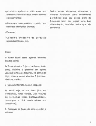 - produtos químicos utilizados em
alimentos industrializados como aditivos
e conservantes;
- Glutamato monossódico contido em
biscoitos e temperos prontos;
- Estresse;
- Consumo excessivo de gorduras
saturadas (frituras, etc).
Dicas:
1- Evitar todos esses agentes externos
citados acima;
2- Tomar vitamina C (suco de frutas, limão
puro), vitamina E (presente em alguns
vegetais folhosos e legumes, no germe de
trigo, nozes e arroz), vitamina A (cenoura,
abóbora, melão);
3- Consumir tomate, rico em licopeno;
4- Incluir soja na sua dieta (rico em
isoflavonas), frutas cítricas, uvas escuras
ou vermelhas (ricas bioflavonóides),
morangos e chá verde (ricos em
catequinas);
5- Preservar as horas de sono e evitar o
estresse.
Todos esses alimentos, vitaminas e
minerais funcionam como antioxidante
permitindo que seu corpo além de
funcionar bem por ingerir uma boa
alimentação, também evita que ele
envelheça.
8
 