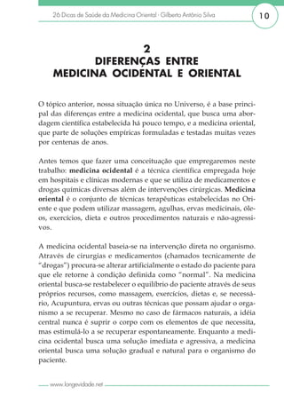 26 Dicas de Saúde da Medicina Oriental - Gilberto Antônio Silva       10



                   2
           DIFERENÇAS ENTRE
    MEDICINA OCIDENTAL E ORIENTAL

O tópico anterior, nossa situação única no Universo, é a base princi-
pal das diferenças entre a medicina ocidental, que busca uma abor-
dagem científica estabelecida há pouco tempo, e a medicina oriental,
que parte de soluções empíricas formuladas e testadas muitas vezes
por centenas de anos.

Antes temos que fazer uma conceituação que empregaremos neste
trabalho: medicina ocidental é a técnica científica empregada hoje
em hospitais e clínicas modernas e que se utiliza de medicamentos e
drogas químicas diversas além de intervenções cirúrgicas. Medicina
oriental é o conjunto de técnicas terapêuticas estabelecidas no Ori-
ente e que podem utilizar massagem, agulhas, ervas medicinais, óle-
os, exercícios, dieta e outros procedimentos naturais e não-agressi-
vos.

A medicina ocidental baseia-se na intervenção direta no organismo.
Através de cirurgias e medicamentos (chamados tecnicamente de
“drogas”) procura-se alterar artificialmente o estado do paciente para
que ele retorne à condição definida como “normal”. Na medicina
oriental busca-se restabelecer o equilíbrio do paciente através de seus
próprios recursos, como massagem, exercícios, dietas e, se necessá-
rio, Acupuntura, ervas ou outras técnicas que possam ajudar o orga-
nismo a se recuperar. Mesmo no caso de fármacos naturais, a idéia
central nunca é suprir o corpo com os elementos de que necessita,
mas estimulá-lo a se recuperar espontaneamente. Enquanto a medi-
cina ocidental busca uma solução imediata e agressiva, a medicina
oriental busca uma solução gradual e natural para o organismo do
paciente.


   www.longevidade.net
 