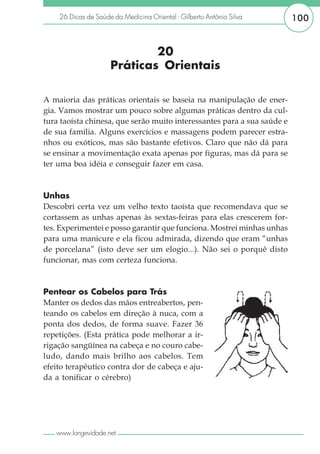 26 Dicas de Saúde da Medicina Oriental - Gilberto Antônio Silva      100


                             20
                     Práticas Orientais

A maioria das práticas orientais se baseia na manipulação de ener-
gia. Vamos mostrar um pouco sobre algumas práticas dentro da cul-
tura taoísta chinesa, que serão muito interessantes para a sua saúde e
de sua família. Alguns exercícios e massagens podem parecer estra-
nhos ou exóticos, mas são bastante efetivos. Claro que não dá para
se ensinar a movimentação exata apenas por figuras, mas dá para se
ter uma boa idéia e conseguir fazer em casa.



Unhas
Descobri certa vez um velho texto taoísta que recomendava que se
cortassem as unhas apenas às sextas-feiras para elas crescerem for-
tes. Experimentei e posso garantir que funciona. Mostrei minhas unhas
para uma manicure e ela ficou admirada, dizendo que eram “unhas
de porcelana” (isto deve ser um elogio...). Não sei o porquê disto
funcionar, mas com certeza funciona.



Pentear os Cabelos para Trás
Manter os dedos das mãos entreabertos, pen-
teando os cabelos em direção à nuca, com a
ponta dos dedos, de forma suave. Fazer 36
repetições. (Esta prática pode melhorar a ir-
rigação sangüínea na cabeça e no couro cabe-
ludo, dando mais brilho aos cabelos. Tem
efeito terapêutico contra dor de cabeça e aju-
da a tonificar o cérebro)




   www.longevidade.net
 