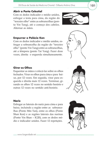 26 Dicas de Saúde da Medicina Oriental - Gilberto Antônio Silva   101

Abrir a Porta Celestial
Com os dedos indicador e médio unidos,
esfregar a testa para cima, da região do
“terceiro olho” entre as sobrancelhas (pon-
to Yin Tang), até o começo dos cabelos.
Alternar as mãos.



Empurrar o Palácio Kan
Com os dedos indicador e médio unidos, es-
fregar a sobrancelha da região do “terceiro
olho” (ponto Yin Tang) entre as sobrancelhas,
até a têmpora (ponto Tai Yang). Fazer doze
vezes, direita e esquerda simultaneamente.




Girar os Olhos
Esquentar as mãos e colocá-las sobre os olhos
fechados. Virar os olhos para cima e para bai-
xo, por 12 vezes. Em seguida, virar para es-
querda e direita mais 12 vezes. Terminar, gi-
rando os olhos 12 vezes no sentido horário e
outras 12 vezes no sentido anti-horário.




Nariz
Esfregar as laterais do nariz para cima e para
baixo, incluindo a região entre as sobrance-
lhas (Ponto Min Tan), entre os olhos (Ponto
Shan Ken) e as regiões laterais das narinas
(Ponto Yin Shan – IG20), com os dedos mé-
dio e indicador unidos. Fazer 12 repetições.




   www.longevidade.net
 