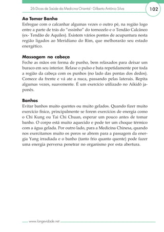 26 Dicas de Saúde da Medicina Oriental - Gilberto Antônio Silva    102

Ao Tomar Banho
Esfregue com o calcanhar algumas vezes o outro pé, na região logo
entre a parte de trás do “ossinho” do tornozelo e o Tendão Calcâneo
(ex- Tendão de Aquiles). Existem vários pontos de acupuntura nesta
região ligados ao Meridiano do Rim, que melhorarão seu estado
energético.

Massagem na cabeça
Feche as mãos em forma de punho, bem relaxados para deixar um
buraco em seu interior. Relaxe o pulso e bata repetidamente por toda
a região da cabeça com os punhos (no lado das pontas dos dedos).
Comece da frente e vá ate a nuca, passando pelas laterais. Repita
algumas vezes, suavemente. É um exercício utilizado no Aikidô ja-
ponês.

Banhos
Evitar banhos muito quentes ou muito gelados. Quando fizer muito
exercício físico, principalmente se forem exercícios de energia como
o Chi Kung ou Tai Chi Chuan, esperar um pouco antes de tomar
banho. O corpo está muito aquecido e pode ter um choque térmico
com a água gelada. Por outro lado, para a Medicina Chinesa, quando
nos exercitamos muito os poros se abrem para a passagem da ener-
gia Yang irradiada e o banho (tanto frio quanto quente) pode fazer
uma energia perversa penetrar no organismo por esta abertura.




   www.longevidade.net
 