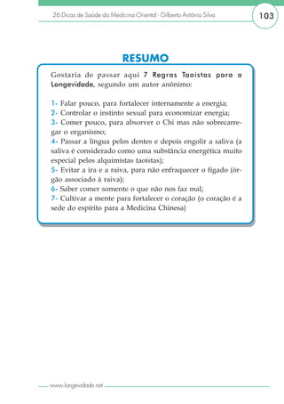 26 Dicas de Saúde da Medicina Oriental - Gilberto Antônio Silva   103




                           RESUMO
Gostaria de passar aqui 7 Regras Taoístas para a
Longevidade, segundo um autor anônimo:

1- Falar pouco, para fortalecer internamente a energia;
2- Controlar o instinto sexual para economizar energia;
3- Comer pouco, para absorver o Chi mas não sobrecarre-
gar o organismo;
4- Passar a língua pelos dentes e depois engolir a saliva (a
saliva é considerado como uma substância energética muito
especial pelos alquimistas taoístas);
5- Evitar a ira e a raiva, para não enfraquecer o fígado (ór-
gão associado à raiva);
6- Saber comer somente o que não nos faz mal;
7- Cultivar a mente para fortalecer o coração (o coração é a
sede do espírito para a Medicina Chinesa)




www.longevidade.net
 
