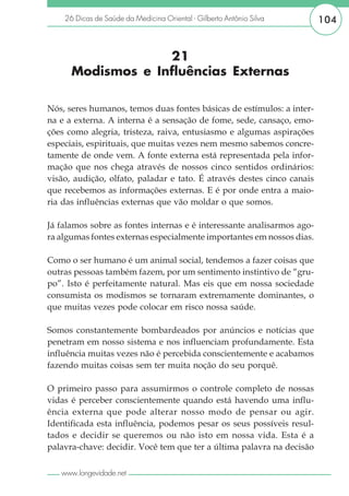 26 Dicas de Saúde da Medicina Oriental - Gilberto Antônio Silva     104


                   21
      Modismos e Influências Externas

Nós, seres humanos, temos duas fontes básicas de estímulos: a inter-
na e a externa. A interna é a sensação de fome, sede, cansaço, emo-
ções como alegria, tristeza, raiva, entusiasmo e algumas aspirações
especiais, espirituais, que muitas vezes nem mesmo sabemos concre-
tamente de onde vem. A fonte externa está representada pela infor-
mação que nos chega através de nossos cinco sentidos ordinários:
visão, audição, olfato, paladar e tato. É através destes cinco canais
que recebemos as informações externas. E é por onde entra a maio-
ria das influências externas que vão moldar o que somos.

Já falamos sobre as fontes internas e é interessante analisarmos ago-
ra algumas fontes externas especialmente importantes em nossos dias.

Como o ser humano é um animal social, tendemos a fazer coisas que
outras pessoas também fazem, por um sentimento instintivo de “gru-
po”. Isto é perfeitamente natural. Mas eis que em nossa sociedade
consumista os modismos se tornaram extremamente dominantes, o
que muitas vezes pode colocar em risco nossa saúde.

Somos constantemente bombardeados por anúncios e notícias que
penetram em nosso sistema e nos influenciam profundamente. Esta
influência muitas vezes não é percebida conscientemente e acabamos
fazendo muitas coisas sem ter muita noção do seu porquê.

O primeiro passo para assumirmos o controle completo de nossas
vidas é perceber conscientemente quando está havendo uma influ-
ência externa que pode alterar nosso modo de pensar ou agir.
Identificada esta influência, podemos pesar os seus possíveis resul-
tados e decidir se queremos ou não isto em nossa vida. Esta é a
palavra-chave: decidir. Você tem que ter a última palavra na decisão

   www.longevidade.net
 