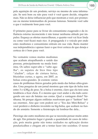 26 Dicas de Saúde da Medicina Oriental - Gilberto Antônio Silva     105

pela aquisição de um produto, serviço ou mesmo de uma informa-
ção. Se será bom ou não para você é você quem decide, ninguém
mais. Não se deixe influenciar pelo que mostram a você, por promes-
sas ou mesmo testemunhos de pessoas famosas. Somente você sabe
o que é realmente bom para você.

O primeiro passo para se livrar do consumismo exagerado e da in-
fluência externa inconsciente é não tomar nenhuma atitude por im-
pulso. Esqueça as ofertas maravilhosas, o quanto você vai ficar linda
ou como você ficará mais rico. A propaganda é o veículo por onde
estes modismos e consumismo entram em sua vida. Basta manter
sua independência e apenas fazer o que tiver certeza de que deseja e
certeza do é bom para você.

No vestuário vemos muitos modismos
que acabam atrapalhando a saúde das
pessoas, principalmente na moda femi-
nina. Os saltos super-alto e “salto agu-
lha”, os sapatos de bico fino tipo
“aladim”, calças de cintura baixa,
blusinhas curtas, e agora, em 2007, as
bolsas extra-grandes. Já existem vários
casos de problemas físicos gerados pela moda das bolsas ultra-gran-
des. Uma pesquisa de um jornal mostrou que este tipo de bolsa tem
entre 3 e 4,5Kg de peso. Se a bolsa é enorme, claro que ela terá uma
tendência a ficar cheia. É o mesmo que você andar o dia todo carre-
gando um saco de batatas nas costas. Qual a vantagem disto? Ne-
nhuma. Só porque alguns estilistas resolveram que é “fashion” bol-
sas enormes. Ano que vem poderá ser a “Era das Mini-Bolsas” e
você perderá o dinheiro investido na big-bolsa, que acabará no fun-
do do armário. Somente a fisioterapia irá lembrar-lhe dela...

Piercings são outro modismo em que se necessita pensar muito antes
de agir. Em primeiro lugar é grande a quantidade de casos de infec-
ção, pois muita gente não toma cuidados na aplicação destes
penduricalhos e chegam até a tentar fazer isto sozinhos. O nosso

   www.longevidade.net
 