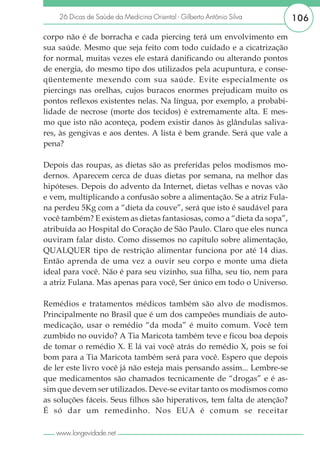 26 Dicas de Saúde da Medicina Oriental - Gilberto Antônio Silva      106

corpo não é de borracha e cada piercing terá um envolvimento em
sua saúde. Mesmo que seja feito com todo cuidado e a cicatrização
for normal, muitas vezes ele estará danificando ou alterando pontos
de energia, do mesmo tipo dos utilizados pela acupuntura, e conse-
qüentemente mexendo com sua saúde. Evite especialmente os
piercings nas orelhas, cujos buracos enormes prejudicam muito os
pontos reflexos existentes nelas. Na língua, por exemplo, a probabi-
lidade de necrose (morte dos tecidos) é extremamente alta. E mes-
mo que isto não aconteça, podem existir danos às glândulas saliva-
res, às gengivas e aos dentes. A lista é bem grande. Será que vale a
pena?

Depois das roupas, as dietas são as preferidas pelos modismos mo-
dernos. Aparecem cerca de duas dietas por semana, na melhor das
hipóteses. Depois do advento da Internet, dietas velhas e novas vão
e vem, multiplicando a confusão sobre a alimentação. Se a atriz Fula-
na perdeu 5Kg com a “dieta da couve”, será que isto é saudável para
você também? E existem as dietas fantasiosas, como a “dieta da sopa”,
atribuída ao Hospital do Coração de São Paulo. Claro que eles nunca
ouviram falar disto. Como dissemos no capítulo sobre alimentação,
QUALQUER tipo de restrição alimentar funciona por até 14 dias.
Então aprenda de uma vez a ouvir seu corpo e monte uma dieta
ideal para você. Não é para seu vizinho, sua filha, seu tio, nem para
a atriz Fulana. Mas apenas para você, Ser único em todo o Universo.

Remédios e tratamentos médicos também são alvo de modismos.
Principalmente no Brasil que é um dos campeões mundiais de auto-
medicação, usar o remédio “da moda” é muito comum. Você tem
zumbido no ouvido? A Tia Maricota também teve e ficou boa depois
de tomar o remédio X. E lá vai você atrás do remédio X, pois se foi
bom para a Tia Maricota também será para você. Espero que depois
de ler este livro você já não esteja mais pensando assim... Lembre-se
que medicamentos são chamados tecnicamente de “drogas” e é as-
sim que devem ser utilizados. Deve-se evitar tanto os modismos como
as soluções fáceis. Seus filhos são hiperativos, tem falta de atenção?
É só dar um remedinho. Nos EUA é comum se receitar

   www.longevidade.net
 