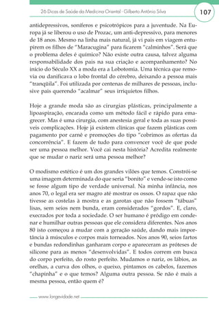26 Dicas de Saúde da Medicina Oriental - Gilberto Antônio Silva      107

antidepressivos, soníferos e psicotrópicos para a juventude. Na Eu-
ropa já se liberou o uso de Prozac, um anti-depressivo, para menores
de 18 anos. Mesmo na linha mais natural, já vi pais em viagem entu-
pirem os filhos de “Maracugina” para ficarem “calminhos”. Será que
o problema deles é químico? Não existe outra causa, talvez alguma
responsabilidade dos pais na sua criação e acompanhamento? No
início do Século XX a moda era a Lobotomia. Uma técnica que remo-
via ou danificava o lobo frontal do cérebro, deixando a pessoa mais
“tranqüila”. Foi utilizada por centenas de milhares de pessoas, inclu-
sive pais querendo “acalmar” seus irriquietos filhos.

Hoje a grande moda são as cirurgias plásticas, principalmente a
lipoaspiração, encarada como um método fácil e rápido para ema-
grecer. Mas é uma cirurgia, com anestesia geral e toda as suas possí-
veis complicações. Hoje já existem clínicas que fazem plásticas com
pagamento por carnê e promoções do tipo “cobrimos as ofertas da
concorrência”. E fazem de tudo para convencer você de que pode
ser uma pessoa melhor. Você cai nesta história? Acredita realmente
que se mudar o nariz será uma pessoa melhor?

O modismo estético é um dos grandes vilões que temos. Constrói-se
uma imagem determinada do que seria “bonito” e vende-se isto como
se fosse algum tipo de verdade universal. Na minha infância, nos
anos 70, o legal era ser magro até mostrar os ossos. O rapaz que não
tivesse as costelas à mostra e as garotas que não fossem “tábuas”
lisas, sem seios nem bunda, eram considerados “gordos”. E, claro,
execrados por toda a sociedade. O ser humano é pródigo em conde-
nar e humilhar outras pessoas que ele considera diferentes. Nos anos
80 isto começou a mudar com a geração saúde, dando mais impor-
tância à músculos e corpos mais torneados. Nos anos 90, seios fartos
e bundas redondinhas ganharam corpo e apareceram as próteses de
silicone para as menos “desenvolvidas”. E todos correm em busca
do corpo perfeito, do rosto perfeito. Mudamos o nariz, os lábios, as
orelhas, a curva dos olhos, o queixo, pintamos os cabelos, fazemos
“chapinha” e o que temos? Alguma outra pessoa. Se não é mais a
mesma pessoa, então quem é?

   www.longevidade.net
 