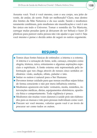 26 Dicas de Saúde da Medicina Oriental - Gilberto Antônio Silva     108


Assuma você. Você é você mesmo, com o seu corpo, seu jeito de
vestir, de andar, de sorrir. Pode ser melhorado? Claro, mas dentro
dos limites da Mãe Natureza e da sua saúde. Saúde e modismos
raramente combinam, pois modismos são massificações e você é um
Ser único em todo o Universo. Tomar o remédio da Tia Maricota,
carregar malas pesadas (pois já deixaram de ser bolsas) e fazer 23
plásticas para parecer outra pessoa não vão ajudar o que você é. Seja
você mesmo e pense e decida antes de seguir os outros cegamente.




                               RESUMO
  Temos duas fontes básicas de estímulos: a interna e a externa.
  A interna é a sensação de fome, sede, cansaço, emoções como
  alegria, tristeza, raiva, entusiasmo e algumas aspirações espe-
  ciais e espirituais. A fonte externa está representada pela in-
  formação que nos chega através de nossos cinco sentidos or-
  dinários: visão, audição, olfato, paladar e tato.
  Imitar os outros é natural para o Ser Humano.
  Devemos tomar cuidado para que nossas escolhas sejam feitas
  de forma consciente e não por mera influência externa.
  Modismos aparecem em tudo: vestuário, moda, remédios, in-
  tervenções médicas, dietas, equipamentos eletrônicos, aparên-
  cia física e comportamento. Toda vigilância é pouca.
  Modismos são muitas vezes danosos à saúde pois são elabora-
  dos para as massas e não para pessoas individuais como você.
  Procure ser você mesmo, valorize quem você é ao invés de
  procurar ser como todos os outros.




   www.longevidade.net
 
