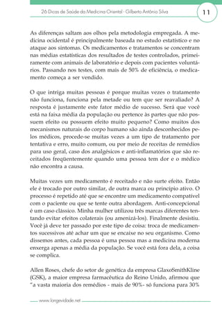 26 Dicas de Saúde da Medicina Oriental - Gilberto Antônio Silva      11


As diferenças saltam aos olhos pela metodologia empregada. A me-
dicina ocidental é principalmente baseada no estudo estatístico e no
ataque aos sintomas. Os medicamentos e tratamentos se concentram
nas médias estatísticas dos resultados de testes controlados, primei-
ramente com animais de laboratório e depois com pacientes voluntá-
rios. Passando nos testes, com mais de 50% de eficiência, o medica-
mento começa a ser vendido.

O que intriga muitas pessoas é porque muitas vezes o tratamento
não funciona, funciona pela metade ou tem que ser reavaliado? A
resposta é justamente este fator médio de sucesso. Será que você
está na faixa média da população ou pertence às partes que não pos-
suem efeito ou possuem efeito muito pequeno? Como muitos dos
mecanismos naturais do corpo humano são ainda desconhecidos pe-
los médicos, procede-se muitas vezes a um tipo de tratamento por
tentativa e erro, muito comum, ou por meio de receitas de remédios
para uso geral, caso dos analgésicos e anti-inflamatórios que são re-
ceitados freqüentemente quando uma pessoa tem dor e o médico
não encontra a causa.

Muitas vezes um medicamento é receitado e não surte efeito. Então
ele é trocado por outro similar, de outra marca ou princípio ativo. O
processo é repetido até que se encontre um medicamento compatível
com o paciente ou que se tente outra abordagem. Anti-concepcional
é um caso clássico. Minha mulher utilizou três marcas diferentes ten-
tando evitar efeitos colaterais (ou amenizá-los). Finalmente desistiu.
Você já deve ter passado por este tipo de coisa: troca de medicamen-
tos sucessivos até achar um que se encaixe no seu organismo. Como
dissemos antes, cada pessoa é uma pessoa mas a medicina moderna
enxerga apenas a média da população. Se você está fora dela, a coisa
se complica.

Allen Roses, chefe do setor de genética da empresa GlaxoSmithKline
(GSK), a maior empresa farmacêutica do Reino Unido, afirmou que
“a vasta maioria dos remédios - mais de 90%- só funciona para 30%

   www.longevidade.net
 