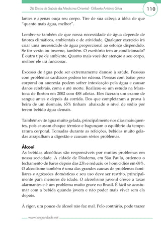 26 Dicas de Saúde da Medicina Oriental - Gilberto Antônio Silva     110

lantes e apenas ouça seu corpo. Tire de sua cabeça a idéia de que
“quanto mais água, melhor”.

Lembre-se também de que nossa necessidade de água depende de
fatores climáticos, ambientais e de atividade. Qualquer exercício irá
criar uma necessidade de água proporcional ao esforço dispendido.
Se for verão ou inverno, também. O escritório tem ar condicionado?
É outro tipo de ambiente. Quanto mais você der atenção a seu corpo,
melhor ele irá funcionar.

Excesso de água pode ser extremamente danoso à saúde. Pessoas
com problemas cardíacos podem ter edema. Pessoas com baixo peso
corporal ou anorexia podem sofrer intoxicação pela água e causar
danos cerebrais, coma e até morte. Realizou-se um estudo na Mara-
tona de Boston em 2002 com 488 atletas. Eles fizeram um exame de
sangue antes e depois da corrida. Dos que completaram a prova à
beira de um desmaio, 65% tinham abaixado o nível de sódio por
terem bebido água demais.

Também evite água muito gelada, principalmente nos dias mais quen-
tes, pois causam choque térmico e bagunçam o equilíbrio da tempe-
ratura corporal. Tomadas durante as refeições, bebidas muito gela-
das atrapalham a digestão e causam sérios problemas.

Álcool
As bebidas alcoólicas são responsáveis por muitos problemas em
nossa sociedade. A cidade de Diadema, em São Paulo, ordenou o
fechamento de bares depois das 23h e reduziu os homicídios em 68%.
O alcoolismo também é uma das grandes causas de problemas fami-
liares e agressões domésticas e seu uso deve ser restrito, principal-
mente para menores de idade. O alcoolismo juvenil cresce a taxas
alarmantes e é um problema muito grave no Brasil. É fácil se acostu-
mar com a bebida quando jovem e não poder mais viver sem ela
depois.

À rigor, um pouco de álcool não faz mal. Pelo contrário, pode trazer

   www.longevidade.net
 