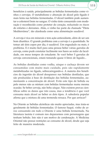 26 Dicas de Saúde da Medicina Oriental - Gilberto Antônio Silva    111

benefícios à saúde, principalmente as bebidas fermentadas como vi-
nhos e cervejas. O metabolismo e absorção de álcool pelo fígado é
mais lenta nas bebidas fermentadas. O álcool também pode aumen-
tar o colesterol bom no sangue. O vinho tinto consumido com mode-
ração é reconhecido como protetor do coração, reduzindo os riscos
de enfartes e derrames. Aliás, o vinho faz parte da chamada “Dieta
Mediterrânea”, tão alardeada como uma alimentação saudável.

A cerveja é rica em minerais e tem ação antioxidante, além de ser um
bom diurético. O grande problema com a cerveja é a quantidade. Se
tomar até dois copos por dia, é saudável. Um engradado ou mais, é
problema. E é muito fácil para uma pessoa beber várias garrafas de
cerveja, como pude constatar facilmente nos bares ao redor da facul-
dade, em meus tempos de estudante. Se você beber 5 garrafas de
cerveja convencionais, estará tomando quase 4 litros de líquido...

As bebidas destiladas como vodka, uísque e cachaça devem ser
consumidas com muito mais cuidado, pois são rapidamente
metabolizadas no fígado, sobrecarregando-o. A maioria dos benefí-
cios da ingestão do álcool desaparece nas bebidas destiladas, que
são produzidas à base de destilação das bebidas fermentadas, au-
mentando a concentração de álcool. Evite este tipo de bebida ou
pelo menos não as misture com bebidas fermentadas numa mesma
ocasião. Se beber cerveja, não beba uísque. Não existem provas cien-
tíficas sobre os danos que isto causa, mas a tendência é que você
consuma mais álcool ao beber os dois tipos. A sabedoria popular
afirma que a mistura dá uma tremenda ressaca. Por que arriscar?

No Oriente as bebidas alcóolicas são muito apreciadas, mas trata-se
geralmente de bebidas fermentadas. O famoso Saquê, vinho de ar-
roz consumido em todo o Oriente é uma bebida fermentada. Na
literatura taoísta é comum nos depararmos com personagens que
tenham bebido. Isto não é um motivo de condenação. A Medicina
Oriental não possui restrições ao consumo de álcool, desde que seja
feito de maneira moderada.



   www.longevidade.net
 