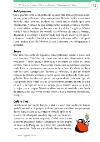 26 Dicas de Saúde da Medicina Oriental - Gilberto Antônio Silva     112

Refrigerantes
São a grande fonte de ingestão de líquido para muitas pessoas atual-
mente, principalmente pelos mais jovens. Bebida muitas vezes con-
denada injustamente, podem ser consumidas desde que com
parcimônia. A noção de que refrigerantes causam celulite é incorre-
ta, mas existem outros problemas e o pior deles é o gás carbônico
contido nestas bebidas. Se tomado nas refeições ele estufa a barriga,
dilatando o estômago e promovendo um espaço maior a ser preen-
chido com comida. O resultado todos nós sabemos. Além disto pos-
suem muitos tipos de aditivos, já que a maioria dos refrigerantes é
artificial.

Sucos
São uma boa fonte de líquidos, principalmente sendo o Brasil um
país tropical. Também são ricos em minerais, vitaminas e anti-
oxidantes. Temos grande quantidade de frutas de todos os tipos,
formas, cores e sabores. Mas tomar muito suco régiamente adoçado
pode levar a um excesso no consumo de açúcar. Cuidado também
com os sucos supergelados durante as refeições, já que em muitos
estados do Brasil é comum se fazer sucos com polpas de frutas con-
geladas. Também deve-se pensar na quantidade, pois um copo de
suco possui mais frutas do que você consumiria normalmente de uma
só vez. Um copo de suco de laranja puro contêm cerca de 4 ou 5
laranjas, por exemplo. Não é saudável consumir mais de uma dúzia
de laranjas por dia (cerca de três copos), não é mesmo? Moderação,
sempre.

Café e Chá
Injustiçados por muito tempo, o chá e o café não produzem tantos
malefícios assim. A própria cafeína pode ser saudável em pequenas
doses. Uma xícara de café fresco tomado após as re-
feições contribui para uma boa digestão por sua com-
posição e por ser tomado quente. O chá mate é uma
alimento poderoso, tendo sustentado nossas tropas
na Guerra do Paraguai por vários dias quando falta-
ram provisões. Pode ser tomado de diversas formas,

   www.longevidade.net
 