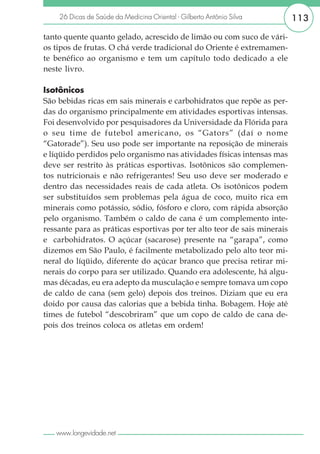 26 Dicas de Saúde da Medicina Oriental - Gilberto Antônio Silva       113

tanto quente quanto gelado, acrescido de limão ou com suco de vári-
os tipos de frutas. O chá verde tradicional do Oriente é extremamen-
te benéfico ao organismo e tem um capítulo todo dedicado a ele
neste livro.

Isotônicos
São bebidas ricas em sais minerais e carbohidratos que repõe as per-
das do organismo principalmente em atividades esportivas intensas.
Foi desenvolvido por pesquisadores da Universidade da Flórida para
o seu time de futebol americano, os “Gators” (daí o nome
“Gatorade”). Seu uso pode ser importante na reposição de minerais
e líqüido perdidos pelo organismo nas atividades físicas intensas mas
deve ser restrito às práticas esportivas. Isotônicos são complemen-
tos nutricionais e não refrigerantes! Seu uso deve ser moderado e
dentro das necessidades reais de cada atleta. Os isotônicos podem
ser substituídos sem problemas pela água de coco, muito rica em
minerais como potássio, sódio, fósforo e cloro, com rápida absorção
pelo organismo. Também o caldo de cana é um complemento inte-
ressante para as práticas esportivas por ter alto teor de sais minerais
e carbohidratos. O açúcar (sacarose) presente na “garapa”, como
dizemos em São Paulo, é facilmente metabolizado pelo alto teor mi-
neral do líqüido, diferente do açúcar branco que precisa retirar mi-
nerais do corpo para ser utilizado. Quando era adolescente, há algu-
mas décadas, eu era adepto da musculação e sempre tomava um copo
de caldo de cana (sem gelo) depois dos treinos. Diziam que eu era
doido por causa das calorias que a bebida tinha. Bobagem. Hoje até
times de futebol “descobriram” que um copo de caldo de cana de-
pois dos treinos coloca os atletas em ordem!




   www.longevidade.net
 