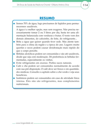 26 Dicas de Saúde da Medicina Oriental - Gilberto Antônio Silva   114




                           RESUMO
Somos 70% de água, logo precisamos de líqüidos para perma-
necermos saudáveis.
A água é a melhor opção, mas sem exageros. Não precisa ne-
cessariamente tomar 2 ou 3 litros por dia, basta ter uma ali-
mentação balanceada com verduras e frutas. O resto vem dos
demais alimentos, do cafezinho, do leite, do refrigerante...
Beba a água que quiser quando tiver sede. Mas atente tam-
bém para o clima da região e a época do ano. Lugares muito
quentes e secos podem causar desidratação mais rápido do
que o corpo percebe.
Bebidas alcóolicas podem ser consumidas e são até saudáveis,
desde que seja com moderação. Dê preferência às bebidas fer-
mentadas, especialmente os vinhos.
Evite refrigerantes em excesso. Prefira sucos naturais.
Café e chá podem ser consumidos normalmente de acordo
com sua pré-disposição. O café deve ser fresco e em quantida-
des módicas. Consulte o capítulo sobre o chá verde e veja seus
benefícios.
Isotônicos podem ser consumidos em caso de atividade física
intensa. Eles não são refrigerantes, mas complementos
nutricionais.




www.longevidade.net
 