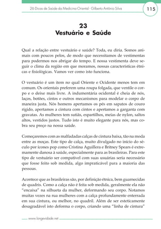 26 Dicas de Saúde da Medicina Oriental - Gilberto Antônio Silva      115


                             23
                     Vestuário e Saúde

Qual a relação entre vestuário e saúde? Toda, eu diria. Somos ani-
mais com poucos pelos, de modo que necessitamos de vestimentas
para podermos nos abrigar do tempo. E nossa vestimenta deve se-
guir o clima da região em que moramos, nossas características étni-
cas e fisiológicas. Vamos ver como isto funciona.

O vestuário é um item no qual Oriente e Ocidente menos tem em
comum. Os orientais preferem uma roupa folgada, que ventile o cor-
po e o deixe mais livre. A indumentária ocidental é cheia de nós,
laços, botões, cintos e outros mecanismos para modelar o corpo de
maneira justa. Nós homens apertamos os pés em sapatos de couro
rígido, apertamos a cintura com cintos e apertamos a garganta com
gravatas. As mulheres tem sutiãs, espartilhos, meias de nylon, saltos
altos, vestidos justos. Tudo isto é muito elegante para nós, mas co-
bra seu preço na nossa saúde.

Começaremos com as malfadadas calças de cintura baixa, tão na moda
entre as moças. Este tipo de calça, muito divulgado no início do sé-
culo por ícones pop como Cristina Aguillera e Britney Spears é extre-
mamente danosa à saúde, especialmente para as brasileiras. Para este
tipo de vestuário ser compatível com suas usuárias seria necessário
que fosse feito sob medida, algo impraticável para a maioria das
pessoas.

Acontece que as brasileiras são, por definição étnica, bem guarnecidas
de quadris. Como a calça não é feita sob medida, geralmente ela não
“encaixa” na silhueta da mulher, deformando seu corpo. Notamos
muitas vezes na rua mulheres com a calça profundamente enterrada
em sua cintura, ou melhor, no quadril. Além de ser esteticamente
desagradável isto deforma o corpo, criando uma “linha de cintura”

   www.longevidade.net
 