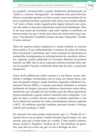 26 Dicas de Saúde da Medicina Oriental - Gilberto Antônio Silva      116

no quadril e favorecendo a queda abdominal (denominado de
“ptose”), a famosa “barriguinha”. As mulheres tem uma forte ten-
dência a acumular gordura no baixo ventre como mecanismo de re-
serva e proteção durante a gestação. Sem apoio, esta camada adiposa
“cai” para a frente, sendo seguida pelos órgãos internos caso a pes-
soa não tenha os músculos abdominais muito bem trabalhados. Para
se ter uma noção da crueldade a que estão sujeitas as mulheres, ao
mesmo tempo em que é moda usar calças de cintura baixa (que cau-
sam a “barriguinha”) também é moda a barriga “tanquinho”, lisinha.
E tome estresse!

Além do aspecto estético deplorável, a saúde também se ressente
desta prática. O uso indiscriminado e contínuo de calças de cintura
baixa favorecem a parestesia, que é uma sensação de queimação na
panturrilha, formigamento ou adormecimento dos membros inferio-
res, segundo estudo publicado no Canadian Medical Association
Journal, em 2003. Isto se deve à pressão extrema exercida sobre ner-
vos do quadril. Cessada a utilização deste tipo de calça, a parestesia
desaparece.

Outra moda adolescente muito comum é a das blusas curtas, mos-
trando o umbigo. Combinadas com as calças de cintura baixa, cau-
sam um grande estrago à saúde feminina. Segundo a Medicina Tra-
dicional Chinesa (MTC), o sistema reprodutor feminino se ressente
facilmente de friagem, causando inúmeros transtornos como cólicas
menstruais, por exemplo. Já curei muitos casos de cólicas menstruais
apenas mandando a garota utilizar camisetas mais compridas. A re-
gião do útero e ovários devem sempre se manter aquecidos e não
ficar à mercê de correntes de vento, extremamente danosas segundo
a MTC. As mulheres grávidas também precisam manter a barriga
coberta para proteger o bebê.

Os orientais tem uma prática interessante que é o “banho de ar”.
Apenas fica-se nu ou pouco vestido durante algum tempo, em casa
mesmo, para que o corpo tome ar e ventile. É uma prática extrema-
mente saudável. Pequenos “banhos de ar” são benéficos na gravi-
dez, mas deve-se evitar sair por aí com o barrigão de fora...
   www.longevidade.net
 