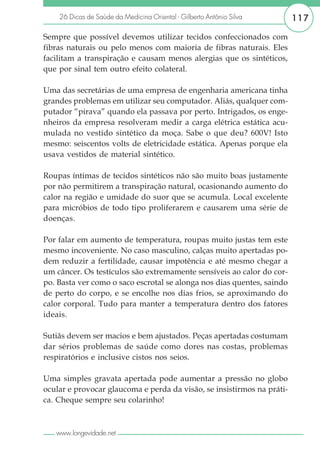 26 Dicas de Saúde da Medicina Oriental - Gilberto Antônio Silva     117

Sempre que possível devemos utilizar tecidos confeccionados com
fibras naturais ou pelo menos com maioria de fibras naturais. Eles
facilitam a transpiração e causam menos alergias que os sintéticos,
que por sinal tem outro efeito colateral.

Uma das secretárias de uma empresa de engenharia americana tinha
grandes problemas em utilizar seu computador. Aliás, qualquer com-
putador “pirava” quando ela passava por perto. Intrigados, os enge-
nheiros da empresa resolveram medir a carga elétrica estática acu-
mulada no vestido sintético da moça. Sabe o que deu? 600V! Isto
mesmo: seiscentos volts de eletricidade estática. Apenas porque ela
usava vestidos de material sintético.

Roupas íntimas de tecidos sintéticos não são muito boas justamente
por não permitirem a transpiração natural, ocasionando aumento do
calor na região e umidade do suor que se acumula. Local excelente
para micróbios de todo tipo proliferarem e causarem uma série de
doenças.

Por falar em aumento de temperatura, roupas muito justas tem este
mesmo incoveniente. No caso masculino, calças muito apertadas po-
dem reduzir a fertilidade, causar impotência e até mesmo chegar a
um câncer. Os testículos são extremamente sensíveis ao calor do cor-
po. Basta ver como o saco escrotal se alonga nos dias quentes, saindo
de perto do corpo, e se encolhe nos dias frios, se aproximando do
calor corporal. Tudo para manter a temperatura dentro dos fatores
ideais.

Sutiãs devem ser macios e bem ajustados. Peças apertadas costumam
dar sérios problemas de saúde como dores nas costas, problemas
respiratórios e inclusive cistos nos seios.

Uma simples gravata apertada pode aumentar a pressão no globo
ocular e provocar glaucoma e perda da visão, se insistirmos na práti-
ca. Cheque sempre seu colarinho!



   www.longevidade.net
 