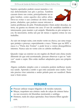 26 Dicas de Saúde da Medicina Oriental - Gilberto Antônio Silva   118

Sapatos apertados podem causar joanetes e vá-
rias deformidades nos pés e pernas. Também
causam dores nas costas, principalmente na re-
gião lombar, como aqueles dos saltos altos.
Deve-se evitar o uso contínuo de tênis muito
justos, abafados, que podem causar micoses e
outros problemas de pele. Periodicamente é bom andar descalço, na
terra, na grama ou mesmo em casa. O uso de sandálias também é
interessante, para manter o pé arejado. Mantenha os pés sempre se-
cos. Se necessário, tenha um par de meias e sapatos extras no seu
trabalho.

Ao sair em tempo ruim, com muito vento ou chuva, use uma roupa
que proteja o pescoço, especialmente a nuca. Vimos que na MTC a
nuca é a “Porta dos Ventos” e pode levar a vários desequilíbrios
internos. Nunca saia no vento com os cabelos molhados.

Quando viajar ao exterior ou em regiões do Brasil com clima muito
diferente do que está acostumado, procure observar o que os “nati-
vos” usam e copie. Eles estão melhor adaptados para seu próprio
clima.

Alguns cuidados simples com o vestuário podem melhorar muito
sua saúde. Aprenda a sentir o que está causando seus males. Você
não precisa virar naturista e andar pelado para ser saudável. Basta
usar o bom senso.



                               RESUMO
   Procure utilizar roupas folgadas e de tecidos naturais.
   Moças, respeitem sua cintura: nada de calças de cintura baixa
   ou uso excessivo de blusinhas mostrando o umbigo.
   Homens, nada de calças apertadas. Seus futuros filhos agrade-
   cem.


   www.longevidade.net
 