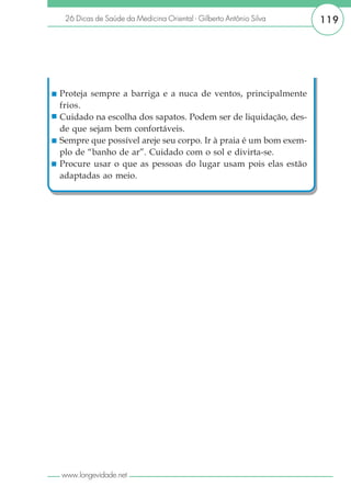 26 Dicas de Saúde da Medicina Oriental - Gilberto Antônio Silva   119




Proteja sempre a barriga e a nuca de ventos, principalmente
frios.
Cuidado na escolha dos sapatos. Podem ser de liquidação, des-
de que sejam bem confortáveis.
Sempre que possível areje seu corpo. Ir à praia é um bom exem-
plo de “banho de ar”. Cuidado com o sol e divirta-se.
Procure usar o que as pessoas do lugar usam pois elas estão
adaptadas ao meio.




www.longevidade.net
 