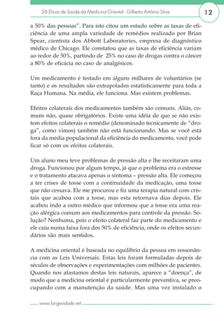 26 Dicas de Saúde da Medicina Oriental - Gilberto Antônio Silva      12

a 50% das pessoas”. Para isto citou um estudo sobre as taxas de efi-
ciência de uma ampla variedade de remédios realizado por Brian
Spear, cientista dos Abbott Laboratories, empresa de diagnóstico
médico de Chicago. Ele constatou que as taxas de eficiência variam
ao redor de 50%, partindo de 25% no caso de drogas contra o câncer
a 80% de eficácia no caso de analgésicos.

Um medicamento é testado em alguns milhares de voluntários (se
tanto) e os resultados são extrapolados estatisticamente para toda a
Raça Humana. Na média, ele funciona. Mas existem problemas.

Efeitos colaterais dos medicamentos também são comuns. Aliás, co-
muns não, quase obrigatórios. Existe uma idéia de que se não exis-
tem efeitos colaterais o remédio (denominado tecnicamente de “dro-
ga”, como vimos) também não está funcionando. Mas se você está
fora da média populacional da eficiência do medicamento, você pode
ficar só com os efeitos colaterais.

Um aluno meu teve problemas de pressão alta e lhe receitaram uma
droga. Funcionou por algum tempo, já que o problema era o estresse
e o tratamento atacava apenas o sintoma – pressão alta. Ele começou
a ter crises de tosse com a continuidade da medicação, uma tosse
que não cessava. Ele me procurou e fiz uma terapia natural com cris-
tais que acabou com a tosse, mas esta retornava dias depois. Ele
acabou indo a outro médico que informou que a tosse era uma rea-
ção alérgica comum aos medicamentos para controle da pressão. So-
lução? Nenhuma, pois o efeito colateral faz parte do medicamento e
ele caiu numa faixa fora dos 50% de eficiência, onde os efeitos secun-
dários são mais sentidos.

A medicina oriental é baseada no equilíbrio da pessoa em ressonân-
cia com as Leis Universais. Estas leis foram formuladas depois de
séculos de observações e experimentações com milhões de pacientes.
Quando nos afastamos destas leis naturais, aparece a “doença”, de
modo que a medicina oriental é particularmente preventiva, se preo-
cupando com a manutenção da saúde. Mas uma vez instalado o

   www.longevidade.net
 