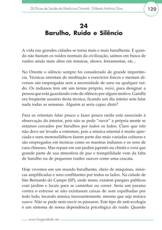 26 Dicas de Saúde da Medicina Oriental - Gilberto Antônio Silva       120


                         24
              Barulho, Ruído e Silêncio

A vida nas grandes cidades se torna mais e mais barulhenta. E quan-
do não bastam os ruídos normais da civilização, saímos em busca de
ruídos ainda mais altos em músicas, shows, ferramentas, etc...

No Oriente o silêncio sempre foi considerado de grande importân-
cia. Técnicas orientais de meditação e exercícios físicos e mentais di-
versos são empregadas sem a necessidade de sons ou qualquer ruí-
do. Os indianos tem até um termo próprio, múni, para designar a
pessoa que está guardando voto de silêncio por algum motivo. Gandhi
era freqüente usuário desta técnica, ficando um dia inteiro sem falar
nada todas as semanas. Alguém aí seria capaz disto?

Para os orientais falar pouco e fazer pouco ruído está associado à
observação do interior, pois não se pode “ouvir” a própria mente se
estamos cercados por barulhos por todos os lados. Claro que isto
não deve ser levado a extremos, pois a música oriental é muito apre-
ciada e sons monossilábicos fazem parte das mais variadas culturas e
são empregados em técnicas como os mantras indianos e os sons de
cura chineses. Mas repare em um jardim japonês ou chinês e verá que
grande parte de sua atmosfera de paz e tranqüilidade vem da falta
de barulho ou de pequenos ruídos suaves como uma cascata.

Hoje vivemos em um mundo barulhento, cheio de máquinas, músi-
cas amplificadas e sons conflitantes por todos os lados. Na cidade de
São Bernardo do Campo (SP), onde moro, existem parques públicos
com jardins e locais para se caminhar ou correr. Seria um paraíso
contra o estresse se não existissem caixas de som espalhadas por
todo lado, tocando música incessantemente, mesmo que seja música
suave. Não se pode nem ouvir os pássaros. Este tipo de anti-ecologia
é um sintoma de nossa dependência psicológica do ruído. Quando

   www.longevidade.net
 
