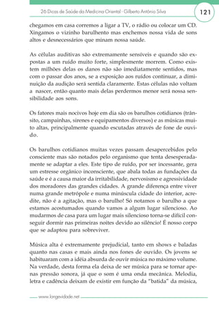 26 Dicas de Saúde da Medicina Oriental - Gilberto Antônio Silva     121

chegamos em casa corremos a ligar a TV, o rádio ou colocar um CD.
Xingamos o vizinho barulhento mas enchemos nossa vida de sons
altos e desnecessários que minam nossa saúde.

As células auditivas são extremamente sensíveis e quando são ex-
postas a um ruído muito forte, simplesmente morrem. Como exis-
tem milhões delas os danos não são imediatamente sentidos, mas
com o passar dos anos, se a exposição aos ruídos continuar, a dimi-
nuição da audição será sentida claramente. Estas células não voltam
a nascer, então quanto mais delas perdermos menor será nossa sen-
sibilidade aos sons.

Os fatores mais nocivos hoje em dia são os barulhos cotidianos (trân-
sito, campainhas, sirenes e equipamentos diversos) e as músicas mui-
to altas, principalmente quando escutadas através de fone de ouvi-
do.

Os barulhos cotidianos muitas vezes passam desapercebidos pelo
consciente mas são notados pelo organismo que tenta desesperada-
mente se adaptar a eles. Este tipo de ruído, por ser incessante, gera
um estresse orgânico inconsciente, que abala todas as fundações da
saúde e é a causa maior da irritabilidade, nervosismo e agressividade
dos moradores das grandes cidades. A grande diferença entre viver
numa grande metrópole e numa minúscula cidade do interior, acre-
dite, não é a agitação, mas o barulho! Só notamos o barulho a que
estamos acostumados quando vamos a algum lugar silencioso. Ao
mudarmos de casa para um lugar mais silencioso torna-se difícil con-
seguir dormir nas primeiras noites devido ao silêncio! É nosso corpo
que se adaptou para sobreviver.

Música alta é extremamente prejudicial, tanto em shows e baladas
quanto nas casas e mais ainda nos fones de ouvido. Os jovens se
habituaram com a idéia absurda de ouvir música no máximo volume.
Na verdade, desta forma ela deixa de ser música para se tornar ape-
nas pressão sonora, já que o som é uma onda mecânica. Melodia,
letra e cadência deixam de existir em função da “batida” da música,

   www.longevidade.net
 