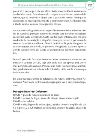 26 Dicas de Saúde da Medicina Oriental - Gilberto Antônio Silva      122

pois é só o que se percebe em altos níveis sonoros. Ouvir música alta
nas baladas ou no fone de ouvido cria perdas auditivas certas e defi-
nitivas, que só tenderão a piorar com o passar do tempo. Pena que os
jovens não se preocupem com isto e acabem levando este hábito para
a idade adulta, com os conseqüentes efeitos.

As academias de ginástica são especialistas em música altíssima. Au-
las de Aeróbica parecem sessões de tortura com barulhos superiores
aos de um avião decolando. Certa vez fui pedir informações em uma
academia de musculação e ninguém conseguia me ouvir por causa do
volume da música ambiente. Desisti de treinar lá, pois não gosto de
usar protetores de ouvido, o que seria obrigatório para um aprecia-
dor do silêncio como eu. Gosto de escutar meus próprios pensamen-
tos.

Se você gosta de ficar em frente às caixas de som em shows ou au-
mentar o volume do CD, veja que pode não ser apenas por gosto,
mas por perda de audição. Pessoas que estão ficando surdas aumen-
tam gradualmente os volumes da televisão, rádio ou da música que
tentam escutar.

Eis uma pequena tabela de referência de ruídos, elaborada pela As-
sociação Americana de Fonoaudiologia, para ver a que ponto chega-
mos:

Desagradável ou Doloroso:
150 dB = pico de ruído em música de rock
140 dB = armas de fogo, sirene de ataque aéreo, motor a jato
130 dB = britadeira
120 dB = decolagem de avião a jato, música de rock amplificada de
4 a 6 pés [1,2 a 1,8 metros] de distância, estéreo de carro, ensaio de
banda




   www.longevidade.net
 