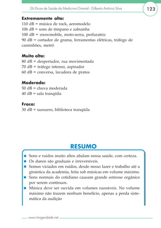 26 Dicas de Saúde da Medicina Oriental - Gilberto Antônio Silva   123

Extremamente alto:
110 dB = música de rock, aeromodelo
106 dB = sons de tímpano e zabumba
100 dB = snowmobile, moto-serra, perfuratriz
90 dB = cortador de grama, ferramentas elétricas, tráfego de
caminhões, metrô

Muito alto:
80 dB = despertador, rua movimentada
70 dB = tráfego intenso, aspirador
60 dB = conversa, lavadora de pratos

Moderado:
50 dB = chuva moderada
40 dB = sala tranqüila

Fraco:
30 dB = sussurro, biblioteca tranqüila




                               RESUMO
    Sons e ruídos muito altos abalam nossa saúde, com certeza.
    Os danos são graduais e irreversíveis.
    Somos viciados em ruídos, desde nosso lazer e trabalho até a
    ginástica da academia, feita sob músicas em volume máximo.
    Sons normais do cotidiano causam grande estresse orgânico
    por serem contínuos.
    Música deve ser ouvida em volumes razoáveis. No volume
    máximo não trazem nenhum benefício, apenas a perda siste-
    mática da audição



   www.longevidade.net
 