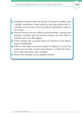 26 Dicas de Saúde da Medicina Oriental - Gilberto Antônio Silva   124




Cuidado ao utilizar fones de ouvido. É normal no ônibus, por
exemplo, ouvirmos a vários metros o que uma pessoa está es-
cutando em seus fones. Isto é um abuso inadmissível contra a
sua saúde.
Procure sair do estresse urbano periodicamente e passeie por
parques e jardins que não tenham sistema de som. Deixe a
natureza ser o seu disc-jóquei.
Visite sempre que possível locais do interior ou do litoral,
menos barulhentos.
Olhe ao seu redor e procure reduzir o número e o nível de
ruídos em sua vida. Comece por reduzir o volume da televi-
são e falar mais baixo, por exemplo.
Preste mais atenção ao seu próprio interior.




www.longevidade.net
 