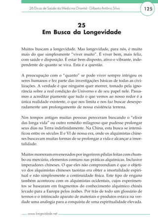 26 Dicas de Saúde da Medicina Oriental - Gilberto Antônio Silva       125


                       25
             Em Busca da Longevidade

Muitos buscam a longevidade. Mas longevidade, para nós, é muito
mais do que simplesmente “viver muito”. É viver bem, mais feliz,
com saúde e disposição. É estar bem disposto, ativo e vibrante, inde-
pendente de quanto se viva. Esta é a questão.

A preocupação com o “quanto” se pode viver sempre intrigou os
seres humanos e fez parte das investigações básicas de todas as civi-
lizações. A verdade é que ninguém quer morrer, tomado pela igno-
rância sobre a real condição do Universo e de seu papel nele. Passa-
mos a acreditar piamente que tudo o que vemos ao nosso redor é a
única realidade existente, o que nos limita e nos faz buscar desespe-
radamente um prolongamento de nossa existência terrena.

Nos tempos antigos muitas pessoas pereceram buscando o “elixir
das longa vida” ou outro remédio milagroso que pudesse prolongar
seus dias na Terra indefinidamente. Na China, esta busca se intensi-
ficou entre os séculos II e VI de nossa era, onde os alquimistas chine-
ses buscavam muitas formas de se prolongar a vida e alcançar a imor-
talidade.

Muitos morreram envenenados por ingerirem pílulas feitas com chum-
bo ou mercúrio, elementos comuns nas práticas alquímicas. Inclusive
imperadores chineses. O que eles não compreendiam é que o objeti-
vo dos alquimistas chineses taoístas era obter a imortalidade espiri-
tual e não simplesmente a continuidade física. Este tipo de engano
também aconteceu com os alquimistas ocidentais, cujos experimen-
tos se basearam em fragmentos do conhecimento alquímico chinês
levado para a Europa pelos árabes. Por trás de todo um glossário de
termos e o intrincado aparato de materiais e produtos estava na ver-
dade uma analogia para a conquista de uma espiritualidade elevada.

   www.longevidade.net
 