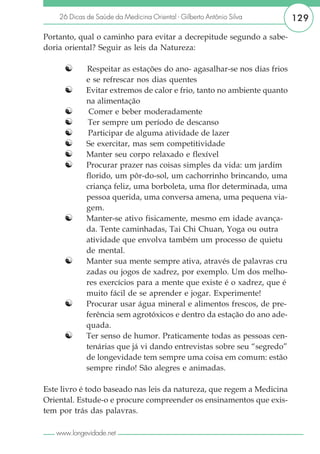 26 Dicas de Saúde da Medicina Oriental - Gilberto Antônio Silva      129

Portanto, qual o caminho para evitar a decrepitude segundo a sabe-
doria oriental? Seguir as leis da Natureza:

     ☯       Respeitar as estações do ano- agasalhar-se nos dias frios
             e se refrescar nos dias quentes
     ☯       Evitar extremos de calor e frio, tanto no ambiente quanto
             na alimentação
     ☯        Comer e beber moderadamente
     ☯        Ter sempre um período de descanso
     ☯        Participar de alguma atividade de lazer
     ☯       Se exercitar, mas sem competitividade
     ☯       Manter seu corpo relaxado e flexível
     ☯       Procurar prazer nas coisas simples da vida: um jardim
             florido, um pôr-do-sol, um cachorrinho brincando, uma
             criança feliz, uma borboleta, uma flor determinada, uma
             pessoa querida, uma conversa amena, uma pequena via-
             gem.
     ☯       Manter-se ativo fisicamente, mesmo em idade avança-
             da. Tente caminhadas, Tai Chi Chuan, Yoga ou outra
             atividade que envolva também um processo de quietu
             de mental.
     ☯       Manter sua mente sempre ativa, através de palavras cru
             zadas ou jogos de xadrez, por exemplo. Um dos melho-
             res exercícios para a mente que existe é o xadrez, que é
             muito fácil de se aprender e jogar. Experimente!
     ☯       Procurar usar água mineral e alimentos frescos, de pre-
             ferência sem agrotóxicos e dentro da estação do ano ade-
             quada.
     ☯       Ter senso de humor. Praticamente todas as pessoas cen-
             tenárias que já vi dando entrevistas sobre seu “segredo”
             de longevidade tem sempre uma coisa em comum: estão
             sempre rindo! São alegres e animadas.

Este livro é todo baseado nas leis da natureza, que regem a Medicina
Oriental. Estude-o e procure compreender os ensinamentos que exis-
tem por trás das palavras.

   www.longevidade.net
 