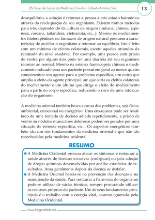 26 Dicas de Saúde da Medicina Oriental - Gilberto Antônio Silva        13

desequilíbrio, a solução é retornar a pessoa a este estado harmônico
através da readequação de seu organismo. Existem muitos métodos
para isto, dependendo da cultura de origem (indiana, chinesa, japo-
nesa, coreana, tailandesa, vietnamita, etc...). Mesmo os medicamen-
tos fitoterapêuticos ou fármacos de origem natural possuem a carac-
terística de auxiliar o organismo a retornar ao equilíbrio. Isto é feito
com um mínimo de efeitos colaterais, exceto aqueles oriundos da
retomada do nível saudável. Por exemplo, uma pessoa com prisão
de ventre por alguns dias pode ter uma diarréia até seu organismo
retornar ao normal. Mesmo na extensa farmacopéia chinesa o medi-
camento indicado para um paciente possui em geral ao menos quatro
componentes: um agente para o problema específico, um outro que
amplia o efeito do agente principal, um que corta os efeitos colaterais
do medicamento e um último que dirige o efeito do medicamento
para a parte do corpo específica, reduzindo o risco de uma intoxica-
ção do organismo.

A medicina oriental também busca a causa dos problemas, seja físico,
ambiental, emocional ou energético. Uma enxaqueca pode ser resul-
tado de uma tomada de decisão adiada repetidamente, a prisão de
ventre ou nódulos musculares dolorosos podem ser gerados por uma
situação de estresse específica, etc... Os aspectos energéticos tam-
bém são um dos fundamentos da medicina oriental e que não são
reconhecidos pela medicina ocidental.

                                RESUMO
    A Medicina Ocidental procura atacar os sintomas e restaurar a
    saúde através de técnicas invasivas (cirúrgicas) ou pela adoção
    de drogas químicas desenvolvidas por análise estatística de re-
    sultados. Atua geralmente depois da doença se instalar.
    A Medicina Oriental baseia-se na prevenção das doenças e na
    manutenção da saúde. Para restaurar a harmonia do organismo
    pode-se utilizar de várias técnicas, sempre procurando utilizar
    os recursos próprios do paciente. Um de seus fundamentos prin-
    cipais é o trabalho com a energia vital, assunto ignorado pela
    Medicina Ocidental.

   www.longevidade.net
 