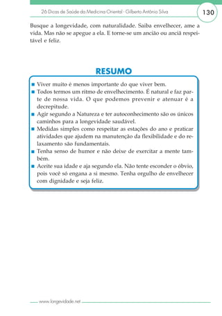 26 Dicas de Saúde da Medicina Oriental - Gilberto Antônio Silva    130

Busque a longevidade, com naturalidade. Saiba envelhecer, ame a
vida. Mas não se apegue a ela. E torne-se um ancião ou anciã respei-
tável e feliz.




                               RESUMO
  Viver muito é menos importante do que viver bem.
  Todos termos um ritmo de envelhecimento. É natural e faz par-
  te de nossa vida. O que podemos prevenir e atenuar é a
  decrepitude.
  Agir segundo a Natureza e ter autoconhecimento são os únicos
  caminhos para a longevidade saudável.
  Medidas simples como respeitar as estações do ano e praticar
  atividades que ajudem na manutenção da flexibilidade e do re-
  laxamento são fundamentais.
  Tenha senso de humor e não deixe de exercitar a mente tam-
  bém.
  Aceite sua idade e aja segundo ela. Não tente esconder o óbvio,
  pois você só engana a si mesmo. Tenha orgulho de envelhecer
  com dignidade e seja feliz.




   www.longevidade.net
 