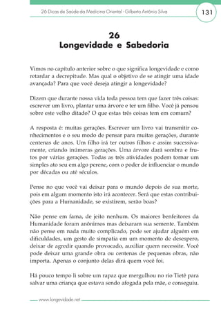 26 Dicas de Saúde da Medicina Oriental - Gilberto Antônio Silva    131


                       26
             Longevidade e Sabedoria

Vimos no capítulo anterior sobre o que significa longevidade e como
retardar a decrepitude. Mas qual o objetivo de se atingir uma idade
avançada? Para que você deseja atingir a longevidade?

Dizem que durante nossa vida toda pessoa tem que fazer três coisas:
escrever um livro, plantar uma árvore e ter um filho. Você já pensou
sobre este velho ditado? O que estas três coisas tem em comum?

A resposta é: muitas gerações. Escrever um livro vai transmitir co-
nhecimentos e o seu modo de pensar para muitas gerações, durante
centenas de anos. Um filho irá ter outros filhos e assim sucessiva-
mente, criando inúmeras gerações. Uma árvore dará sombra e fru-
tos por várias gerações. Todas as três atividades podem tornar um
simples ato seu em algo perene, com o poder de influenciar o mundo
por décadas ou até séculos.

Pense no que você vai deixar para o mundo depois de sua morte,
pois em algum momento isto irá acontecer. Será que estas contribui-
ções para a Humanidade, se existirem, serão boas?

Não pense em fama, de jeito nenhum. Os maiores benfeitores da
Humanidade foram anônimos mas deixaram sua semente. Também
não pense em nada muito complicado, pode ser ajudar alguém em
dificuldades, um gesto de simpatia em um momento de desespero,
deixar de agredir quando provocado, auxiliar quem necessite. Você
pode deixar uma grande obra ou centenas de pequenas obras, não
importa. Apenas o conjunto delas dirá quem você foi.

Há pouco tempo li sobre um rapaz que mergulhou no rio Tietê para
salvar uma criança que estava sendo afogada pela mãe, e conseguiu.

   www.longevidade.net
 