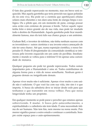 26 Dicas de Saúde da Medicina Oriental - Gilberto Antônio Silva    132

O fato deu grande repercussão no momento, mas em breve será es-
quecido. Mas aquela garotinha que teria perecido nas águas poluídas
do rio está viva. Ela pode ser a cientista que aperfeiçoará células
solares mais eficientes e nos dará uma fonte de energia limpa e eco-
lógica. Ou a piloto que, em um momento de pane, consiga pousar
uma avião com centenas de pessoas à bordo. Talvez aquele rapaz
tenha feito o único grande ato de sua vida, mas pode ter mudado
todo o destino da Humanidade. Aquela garotinha pode ficar mundi-
almente famosa, mas ela terá tido sua chance graças a um anônimo.

Graham Bell, o inventor do telefone, não tinha nenhum sucesso com
os investidores e outros cientistas e seu invento estava ameaçado de
não ter uma chance. Até que, numa exposição científica, o nosso Im-
perador D. Pedro II (freqüentador da comunidade científica) se inte-
ressou pelo invento esquecido em um canto do pavilhão. Imediata-
mente o mundo se voltou para o telefone! E foi apenas uma curiosi-
dade do monarca.

Qualquer pequeno ato pode ter grande repercussão. Todos somos
importantes pois a Humanidade é uma só. Todos contribuímos de
alguma forma para a vida de nosso semelhante. Nenhum gesto é
pequeno demais ou insignificante demais.

Apenas viver muito não é suficiente. Apenas viver muito e com saú-
de não é suficiente. O que você faz com sua vida, isto sim é o que
importa. A busca da sabedoria deve se iniciar desde cedo para que
tenhamos o que transmitir em nossa velhice. Para que nossa
longevidade tenha um propósito.

Em qualquer momento se pode parar e perceber que estamos apenas
sobrevivendo. E mudar. A busca pelo autoconhecimento, a
espiritualidade e a sabedoria não tem idade. É uma necessidade ínti-
ma do ser humano. Não tem fim, nem mesmo na nossa morte. Pois
morrer significa passar a outro estado e continuar a caminhada. Sem-
pre existe espaço para o auto-aprimoramento.



   www.longevidade.net
 