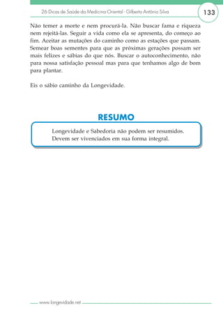 26 Dicas de Saúde da Medicina Oriental - Gilberto Antônio Silva   133

Não temer a morte e nem procurá-la. Não buscar fama e riqueza
nem rejeitá-las. Seguir a vida como ela se apresenta, do começo ao
fim. Aceitar as mutações do caminho como as estações que passam.
Semear boas sementes para que as próximas gerações possam ser
mais felizes e sábias do que nós. Buscar o autoconhecimento, não
para nossa satisfação pessoal mas para que tenhamos algo de bom
para plantar.

Eis o sábio caminho da Longevidade.




                               RESUMO
         Longevidade e Sabedoria não podem ser resumidos.
         Devem ser vivenciados em sua forma integral.




   www.longevidade.net
 