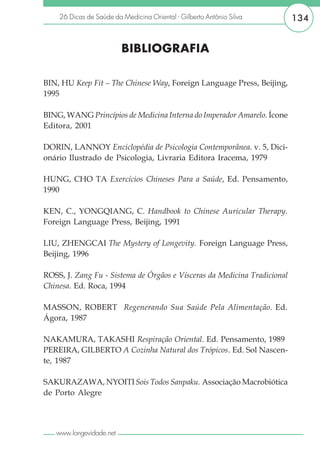 26 Dicas de Saúde da Medicina Oriental - Gilberto Antônio Silva       134


                         BIBLIOGRAFIA

BIN, HU Keep Fit – The Chinese Way, Foreign Language Press, Beijing,
1995

BING, WANG Princípios de Medicina Interna do Imperador Amarelo. Ícone
Editora, 2001

DORIN, LANNOY Enciclopédia de Psicologia Contemporânea. v. 5, Dici-
onário Ilustrado de Psicologia, Livraria Editora Iracema, 1979

HUNG, CHO TA Exercícios Chineses Para a Saúde, Ed. Pensamento,
1990

KEN, C., YONGQIANG, C. Handbook to Chinese Auricular Therapy.
Foreign Language Press, Beijing, 1991

LIU, ZHENGCAI The Mystery of Longevity. Foreign Language Press,
Beijing, 1996

ROSS, J. Zang Fu - Sistema de Órgãos e Vísceras da Medicina Tradicional
Chinesa. Ed. Roca, 1994

MASSON, ROBERT Regenerando Sua Saúde Pela Alimentação. Ed.
Ágora, 1987

NAKAMURA, TAKASHI Respiração Oriental. Ed. Pensamento, 1989
PEREIRA, GILBERTO A Cozinha Natural dos Trópicos. Ed. Sol Nascen-
te, 1987

SAKURAZAWA, NYOITI Sois Todos Sanpaku. Associação Macrobiótica
de Porto Alegre




   www.longevidade.net
 