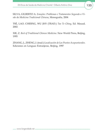 26 Dicas de Saúde da Medicina Oriental - Gilberto Antônio Silva       135


SILVA, GILBERTO A. Emoções: Problemas e Tratamentos Segundo a Vi-
são da Medicina Tradicional Chinesa, Monografia, 2004

TSÉ, LAO, CHERNG, WU JHY (TRAD.) Tao Te Ching, Ed. Mauad,
2002

XIE, Z. Best of Traditional Chinese Medicine. New World Press, Beijing,
1995

ZHANG, J., ZHENG, J. (trad.) Localización de Los Puntos Acupunturales.
Ediciones en Lenguas Extranjeras, Beijing, 1997




   www.longevidade.net
 