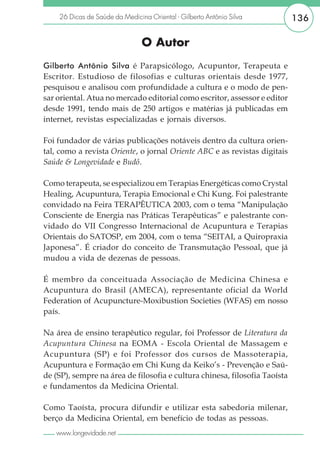 26 Dicas de Saúde da Medicina Oriental - Gilberto Antônio Silva         136

                                O Autor
Gilberto Antônio Silva é Parapsicólogo, Acupuntor, Terapeuta e
Escritor. Estudioso de filosofias e culturas orientais desde 1977,
pesquisou e analisou com profundidade a cultura e o modo de pen-
sar oriental. Atua no mercado editorial como escritor, assessor e editor
desde 1991, tendo mais de 250 artigos e matérias já publicadas em
internet, revistas especializadas e jornais diversos.

Foi fundador de várias publicações notáveis dentro da cultura orien-
tal, como a revista Oriente, o jornal Oriente ABC e as revistas digitais
Saúde & Longevidade e Budô.

Como terapeuta, se especializou em Terapias Energéticas como Crystal
Healing, Acupuntura, Terapia Emocional e Chi Kung. Foi palestrante
convidado na Feira TERAPÊUTICA 2003, com o tema “Manipulação
Consciente de Energia nas Práticas Terapêuticas” e palestrante con-
vidado do VII Congresso Internacional de Acupuntura e Terapias
Orientais do SATOSP, em 2004, com o tema “SEITAI, a Quiropraxia
Japonesa”. É criador do conceito de Transmutação Pessoal, que já
mudou a vida de dezenas de pessoas.

É membro da conceituada Associação de Medicina Chinesa e
Acupuntura do Brasil (AMECA), representante oficial da World
Federation of Acupuncture-Moxibustion Societies (WFAS) em nosso
país.

Na área de ensino terapêutico regular, foi Professor de Literatura da
Acupuntura Chinesa na EOMA - Escola Oriental de Massagem e
Acupuntura (SP) e foi Professor dos cursos de Massoterapia,
Acupuntura e Formação em Chi Kung da Keiko’s - Prevenção e Saú-
de (SP), sempre na área de filosofia e cultura chinesa, filosofia Taoísta
e fundamentos da Medicina Oriental.

Como Taoísta, procura difundir e utilizar esta sabedoria milenar,
berço da Medicina Oriental, em benefício de todas as pessoas.
   www.longevidade.net
 
