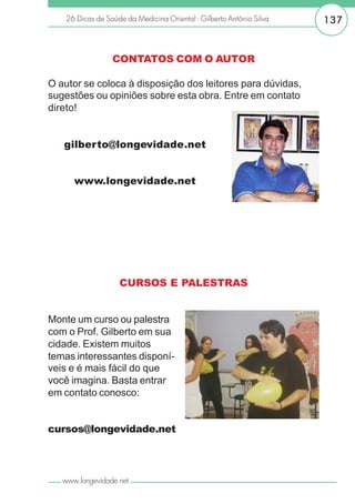 26 Dicas de Saúde da Medicina Oriental - Gilberto Antônio Silva   137


                 CONTATOS COM O AUTOR

O autor se coloca à disposição dos leitores para dúvidas,
sugestões ou opiniões sobre esta obra. Entre em contato
direto!


   gilberto@longevidade.net


      www.longevidade.net




                   CURSOS E PALESTRAS


Monte um curso ou palestra
com o Prof. Gilberto em sua
cidade. Existem muitos
temas interessantes disponí-
veis e é mais fácil do que
você imagina. Basta entrar
em contato conosco:


cursos@longevidade.net




   www.longevidade.net
 