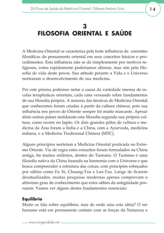 26 Dicas de Saúde da Medicina Oriental - Gilberto Antônio Silva     14


                     3
        FILOSOFIA ORIENTAL E SAÚDE

A Medicina Oriental se caracteriza pela forte influência de correntes
filosóficas do pensamento oriental em seus conceitos básicos e pro-
cedimentos. Esta influência não se dá simplesmente por motivos re-
ligiosos, como rapidamente poderíamos afirmar, mas sim pela filo-
sofia de vida deste povos. Sua atitude perante a Vida e o Universo
nortearam o desenvolvimento de sua medicina.

Por este prisma podemos notar a causa da variedade imensa de es-
colas terapêuticas orientais, cada uma versando sobre fundamentos
de sua filosofia própria. A maioria das técnicas de Medicina Oriental
que conhecemos foram criadas à partir da cultura chinesa, pois sua
influência nos povos do Oriente sempre foi muito marcante. Apesar
disto outros países moldaram esta filosofia segundo sua própria cul-
tura, como ocorre no Japão. Os dois grandes pólos de cultura e me-
dicina da Ásia foram a Índia e a China, com a Ayurveda, medicina
indiana, e a Medicina Tradicional Chinesa (MTC).

Alguns princípios norteiam a Medicina Oriental praticada no Extre-
mo Oriente. Via de regra estes conceitos foram formulados na China
antiga, há muitos milênios, dentro do Taoísmo. O Taoísmo é uma
filosofia nativa da China baseada na harmonia com o Universo e que
busca compreender a estrutura das coisas, com princípios esboçados
por sábios como Fu Xi, Chuang-Tzu e Lao-Tzu. Longe de ficarem
desatualizados, muitas pesquisas modernas apenas comprovam o
altíssimo grau de conhecimento que estes sábios da antigüidade pos-
suíam. Vamos ver alguns destes fundamentos essenciais:

Equilíbrio
Muito se fala sobre equilíbrio, mas de onde saiu esta idéia? O ser
humano está em permanente contato com as forças da Natureza e

   www.longevidade.net
 