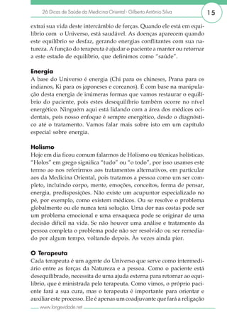 26 Dicas de Saúde da Medicina Oriental - Gilberto Antônio Silva        15

extrai sua vida deste intercâmbio de forças. Quando ele está em equi-
líbrio com o Universo, está saudável. As doenças aparecem quando
este equilíbrio se desfaz, gerando energias conflitantes com sua na-
tureza. A função do terapeuta é ajudar o paciente a manter ou retornar
a este estado de equilíbrio, que definimos como “saúde”.

Energia
A base do Universo é energia (Chi para os chineses, Prana para os
indianos, Ki para os japoneses e coreanos). É com base na manipula-
ção desta energia de inúmeras formas que vamos restaurar o equilí-
brio do paciente, pois estes desequilíbrio também ocorre no nível
energético. Ninguém aqui está lidando com a área dos médicos oci-
dentais, pois nosso enfoque é sempre energético, desde o diagnósti-
co até o tratamento. Vamos falar mais sobre isto em um capítulo
especial sobre energia.

Holismo
Hoje em dia ficou comum falarmos de Holismo ou técnicas holísticas.
“Holos” em grego significa “tudo” ou “o todo”, por isso usamos este
termo ao nos referirmos aos tratamentos alternativos, em particular
aos da Medicina Oriental, pois tratamos a pessoa como um ser com-
pleto, incluindo corpo, mente, emoções, conceitos, forma de pensar,
energia, predisposições. Não existe um acupuntor especializado no
pé, por exemplo, como existem médicos. Ou se resolve o problema
globalmente ou ele nunca terá solução. Uma dor nas costas pode ser
um problema emocional e uma enxaqueca pode se originar de uma
decisão difícil na vida. Se não houver uma análise e tratamento da
pessoa completa o problema pode não ser resolvido ou ser remedia-
do por algum tempo, voltando depois. Às vezes ainda pior.

O Terapeuta
Cada terapeuta é um agente do Universo que serve como intermedi-
ário entre as forças da Natureza e a pessoa. Como o paciente está
desequilibrado, necessita de uma ajuda externa para retornar ao equi-
líbrio, que é ministrada pelo terapeuta. Como vimos, o próprio paci-
ente fará a sua cura, mas o terapeuta é importante para orientar e
auxiliar este processo. Ele é apenas um coadjuvante que fará a religação
   www.longevidade.net
 