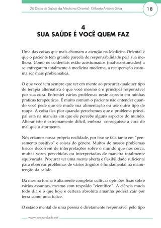 26 Dicas de Saúde da Medicina Oriental - Gilberto Antônio Silva    18



                     4
        SUA SAÚDE É VOCÊ QUEM FAZ

Uma das coisas que mais chamam a atenção na Medicina Oriental é
que o paciente tem grande parcela de responsabilidade pela sua me-
lhora. Como os ocidentais estão acostumados (mal-acostumados) a
se entregarem totalmente à medicina moderna, a recuperação costu-
ma ser mais problemática.

O que você tem sempre que ter em mente ao procurar qualquer tipo
de terapia alternativa é que você mesmo é o principal responsável
por sua cura. Enfrentei vários problemas neste aspecto em minhas
práticas terapêuticas. É muito comum o paciente não entender quan-
do você pede que ele mude sua alimentação ou use outro tipo de
roupa. A coisa fica pior quando percebemos que o problema princi-
pal está na maneira em que ele percebe alguns aspectos do mundo.
Alterar isto é extremamente difícil, embora conseguisse a cura do
mal que o atormenta.

Nós criamos nossa própria realidade, por isso se fala tanto em “pen-
samento positivo” e coisas do gênero. Muitos de nossos problemas
físicos decorrem de interpretações sobre o mundo que nos cerca,
muitas vezes percebidos ou interpretados de maneira totalmente
equivocada. Procurar ter uma mente aberta e flexibilidade suficiente
para observar problemas de vários ângulos é fundamental na manu-
tenção da saúde.

Da mesma forma é altamente complexo cultivar opiniões fixas sobre
vários assuntos, mesmo com respaldo “científico”. A ciência muda
todo dia e o que hoje é certeza absoluta amanhã poderá cair por
terra como uma tolice.

O estado mental de uma pessoa é diretamente responsável pelo tipo

   www.longevidade.net
 