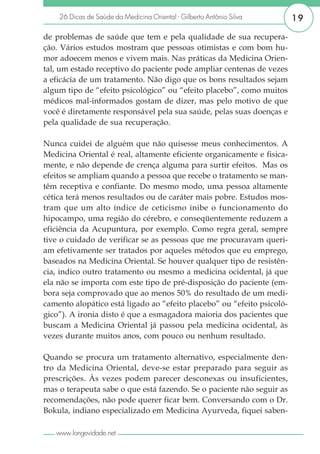 26 Dicas de Saúde da Medicina Oriental - Gilberto Antônio Silva     19

de problemas de saúde que tem e pela qualidade de sua recupera-
ção. Vários estudos mostram que pessoas otimistas e com bom hu-
mor adoecem menos e vivem mais. Nas práticas da Medicina Orien-
tal, um estado receptivo do paciente pode ampliar centenas de vezes
a eficácia de um tratamento. Não digo que os bons resultados sejam
algum tipo de “efeito psicológico” ou “efeito placebo”, como muitos
médicos mal-informados gostam de dizer, mas pelo motivo de que
você é diretamente responsável pela sua saúde, pelas suas doenças e
pela qualidade de sua recuperação.

Nunca cuidei de alguém que não quisesse meus conhecimentos. A
Medicina Oriental é real, altamente eficiente organicamente e fisica-
mente, e não depende de crença alguma para surtir efeitos. Mas os
efeitos se ampliam quando a pessoa que recebe o tratamento se man-
têm receptiva e confiante. Do mesmo modo, uma pessoa altamente
cética terá menos resultados ou de caráter mais pobre. Estudos mos-
tram que um alto índice de ceticismo inibe o funcionamento do
hipocampo, uma região do cérebro, e conseqüentemente reduzem a
eficiência da Acupuntura, por exemplo. Como regra geral, sempre
tive o cuidado de verificar se as pessoas que me procuravam queri-
am efetivamente ser tratados por aqueles métodos que eu emprego,
baseados na Medicina Oriental. Se houver qualquer tipo de resistên-
cia, indico outro tratamento ou mesmo a medicina ocidental, já que
ela não se importa com este tipo de pré-disposição do paciente (em-
bora seja comprovado que ao menos 50% do resultado de um medi-
camento alopático está ligado ao “efeito placebo” ou “efeito psicoló-
gico”). A ironia disto é que a esmagadora maioria dos pacientes que
buscam a Medicina Oriental já passou pela medicina ocidental, às
vezes durante muitos anos, com pouco ou nenhum resultado.

Quando se procura um tratamento alternativo, especialmente den-
tro da Medicina Oriental, deve-se estar preparado para seguir as
prescrições. Às vezes podem parecer desconexas ou insuficientes,
mas o terapeuta sabe o que está fazendo. Se o paciente não seguir as
recomendações, não pode querer ficar bem. Conversando com o Dr.
Bokula, indiano especializado em Medicina Ayurveda, fiquei saben-

   www.longevidade.net
 