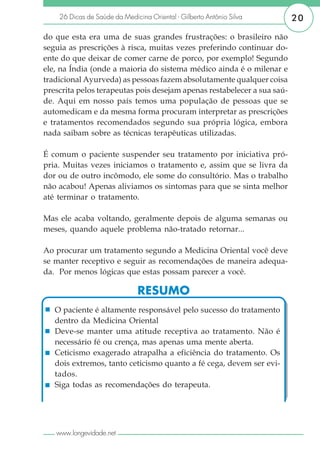 26 Dicas de Saúde da Medicina Oriental - Gilberto Antônio Silva      20

do que esta era uma de suas grandes frustrações: o brasileiro não
seguia as prescrições à risca, muitas vezes preferindo continuar do-
ente do que deixar de comer carne de porco, por exemplo! Segundo
ele, na Índia (onde a maioria do sistema médico ainda é o milenar e
tradicional Ayurveda) as pessoas fazem absolutamente qualquer coisa
prescrita pelos terapeutas pois desejam apenas restabelecer a sua saú-
de. Aqui em nosso país temos uma população de pessoas que se
automedicam e da mesma forma procuram interpretar as prescrições
e tratamentos recomendados segundo sua própria lógica, embora
nada saibam sobre as técnicas terapêuticas utilizadas.

É comum o paciente suspender seu tratamento por iniciativa pró-
pria. Muitas vezes iniciamos o tratamento e, assim que se livra da
dor ou de outro incômodo, ele some do consultório. Mas o trabalho
não acabou! Apenas aliviamos os sintomas para que se sinta melhor
até terminar o tratamento.

Mas ele acaba voltando, geralmente depois de alguma semanas ou
meses, quando aquele problema não-tratado retornar...

Ao procurar um tratamento segundo a Medicina Oriental você deve
se manter receptivo e seguir as recomendações de maneira adequa-
da. Por menos lógicas que estas possam parecer a você.

                              RESUMO
   O paciente é altamente responsável pelo sucesso do tratamento
   dentro da Medicina Oriental
   Deve-se manter uma atitude receptiva ao tratamento. Não é
   necessário fé ou crença, mas apenas uma mente aberta.
   Ceticismo exagerado atrapalha a eficiência do tratamento. Os
   dois extremos, tanto ceticismo quanto a fé cega, devem ser evi-
   tados.
   Siga todas as recomendações do terapeuta.




   www.longevidade.net
 