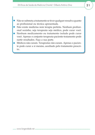 26 Dicas de Saúde da Medicina Oriental - Gilberto Antônio Silva   21




Não se submeta a tratamento se tiver qualquer ressalva quanto
ao profissional ou técnica apresentada.
Não existe medicina nem terapia perfeita. Nenhum profissi-
onal sozinho, seja terapeuta seja médico, pode curar você.
Nenhum medicamento ou tratamento isolado pode curar
você. Apenas o conjunto terapeuta-paciente-tratamento pode
surtir resultados. Faça a sua parte.
Médicos não curam. Terapeutas não curam. Apenas o pacien-
te pode curar a si mesmo, auxiliado pelo tratamento prescri-
to.




www.longevidade.net
 