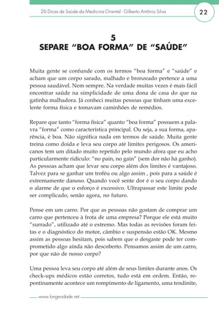 26 Dicas de Saúde da Medicina Oriental - Gilberto Antônio Silva     22



                 5
   SEPARE “BOA FORMA” DE “SAÚDE”

Muita gente se confunde com os termos “boa forma” e “saúde” e
acham que um corpo sarado, malhado e bronzeado pertence a uma
pessoa saudável. Nem sempre. Na verdade muitas vezes é mais fácil
encontrar saúde na simplicidade de uma dona de casa do que na
gatinha malhadora. Já conheci muitas pessoas que tinham uma exce-
lente forma física e tomavam caminhões de remédios.

Repare que tanto “forma física” quanto “boa forma” possuem a pala-
vra “forma” como característica principal. Ou seja, a sua forma, apa-
rência, é boa. Não significa nada em termos de saúde. Muita gente
treina como doida e leva seu corpo até limites perigosos. Os ameri-
canos tem um ditado muito repetido pelo mundo afora que eu acho
particularmente ridículo: “no pain, no gain” (sem dor não há ganho).
As pessoas acham que levar seu corpo além dos limites é vantajoso.
Talvez para se ganhar um troféu ou algo assim , pois para a saúde é
extremamente danoso. Quando você sente dor é o seu corpo dando
o alarme de que o esforço é excessivo. Ultrapassar este limite pode
ser complicado, senão agora, no futuro.

Pense em um carro. Por que as pessoas não gostam de comprar um
carro que pertenceu à frota de uma empresa? Porque ele está muito
“surrado”, utilizado até o extremo. Mas todas as revisões foram fei-
tas e o diagnóstico do motor, câmbio e suspensão estão OK. Mesmo
assim as pessoas hesitam, pois sabem que o desgaste pode ter com-
prometido algo ainda não descoberto. Pensamos assim de um carro,
por que não de nosso corpo?

Uma pessoa leva seu corpo até além de seus limites durante anos. Os
check-ups médicos estão corretos, tudo está em ordem. Então, re-
pentinamente acontece um rompimento de ligamento, uma tendinite,

   www.longevidade.net
 