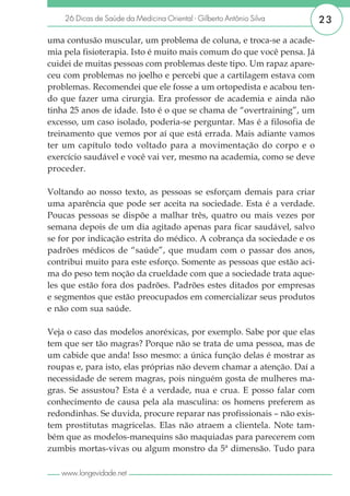 26 Dicas de Saúde da Medicina Oriental - Gilberto Antônio Silva     23

uma contusão muscular, um problema de coluna, e troca-se a acade-
mia pela fisioterapia. Isto é muito mais comum do que você pensa. Já
cuidei de muitas pessoas com problemas deste tipo. Um rapaz apare-
ceu com problemas no joelho e percebi que a cartilagem estava com
problemas. Recomendei que ele fosse a um ortopedista e acabou ten-
do que fazer uma cirurgia. Era professor de academia e ainda não
tinha 25 anos de idade. Isto é o que se chama de “overtraining”, um
excesso, um caso isolado, poderia-se perguntar. Mas é a filosofia de
treinamento que vemos por aí que está errada. Mais adiante vamos
ter um capítulo todo voltado para a movimentação do corpo e o
exercício saudável e você vai ver, mesmo na academia, como se deve
proceder.

Voltando ao nosso texto, as pessoas se esforçam demais para criar
uma aparência que pode ser aceita na sociedade. Esta é a verdade.
Poucas pessoas se dispõe a malhar três, quatro ou mais vezes por
semana depois de um dia agitado apenas para ficar saudável, salvo
se for por indicação estrita do médico. A cobrança da sociedade e os
padrões médicos de “saúde”, que mudam com o passar dos anos,
contribui muito para este esforço. Somente as pessoas que estão aci-
ma do peso tem noção da crueldade com que a sociedade trata aque-
les que estão fora dos padrões. Padrões estes ditados por empresas
e segmentos que estão preocupados em comercializar seus produtos
e não com sua saúde.

Veja o caso das modelos anoréxicas, por exemplo. Sabe por que elas
tem que ser tão magras? Porque não se trata de uma pessoa, mas de
um cabide que anda! Isso mesmo: a única função delas é mostrar as
roupas e, para isto, elas próprias não devem chamar a atenção. Daí a
necessidade de serem magras, pois ninguém gosta de mulheres ma-
gras. Se assustou? Esta é a verdade, nua e crua. E posso falar com
conhecimento de causa pela ala masculina: os homens preferem as
redondinhas. Se duvida, procure reparar nas profissionais – não exis-
tem prostitutas magricelas. Elas não atraem a clientela. Note tam-
bém que as modelos-manequins são maquiadas para parecerem com
zumbis mortas-vivas ou algum monstro da 5ª dimensão. Tudo para

   www.longevidade.net
 