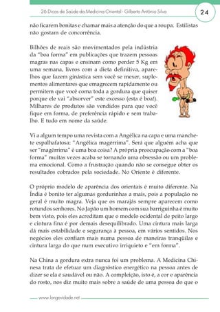 26 Dicas de Saúde da Medicina Oriental - Gilberto Antônio Silva       24

não ficarem bonitas e chamar mais a atenção do que a roupa. Estilistas
não gostam de concorrência.

Bilhões de reais são movimentados pela indústria
da “boa forma” em publicações que trazem pessoas
magras nas capas e ensinam como perder 5 Kg em
uma semana, livros com a dieta definitiva, apare-
lhos que fazem ginástica sem você se mexer, suple-
mentos alimentares que emagrecem rapidamente ou
permitem que você coma toda a gordura que quiser
porque ele vai “absorver” este excesso (esta é boa!).
Milhares de produtos são vendidos para que você
fique em forma, de preferência rápido e sem traba-
lho. E tudo em nome da saúde.

Vi a algum tempo uma revista com a Angélica na capa e uma manche-
te espalhafatosa: “Angélica magérrima”. Será que alguém acha que
ser “magérrima” é uma boa coisa? A própria preocupação com a “boa
forma” muitas vezes acaba se tornando uma obsessão ou um proble-
ma emocional. Como a frustração quando não se consegue obter os
resultados cobrados pela sociedade. No Oriente é diferente.

O próprio modelo de aparência dos orientais é muito diferente. Na
Índia é bonito ter algumas gordurinhas a mais, pois a população no
geral é muito magra. Veja que os marajás sempre aparecem como
rotundos senhores. No Japão um homem com sua barriguinha é muito
bem visto, pois eles acreditam que o modelo ocidental de peito largo
e cintura fina é por demais desequilibrado. Uma cintura mais larga
dá mais estabilidade e segurança à pessoa, em vários sentidos. Nos
negócios eles confiam mais numa pessoa de maneiras tranqüilas e
cintura larga do que num executivo irriquieto e “em forma”.

Na China a gordura extra nunca foi um problema. A Medicina Chi-
nesa trata de efetuar um diagnóstico energético na pessoa antes de
dizer se ela é saudável ou não. A compleição, isto é, a cor e aparência
do rosto, nos diz muito mais sobre a saúde de uma pessoa do que o

   www.longevidade.net
 